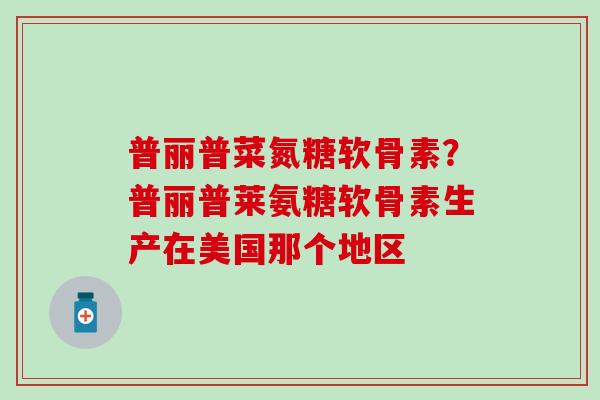 普丽普菜氮糖软骨素？普丽普莱氨糖软骨素生产在美国那个地区