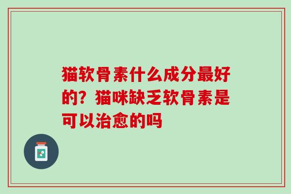 猫软骨素什么成分最好的？猫咪缺乏软骨素是可以治愈的吗