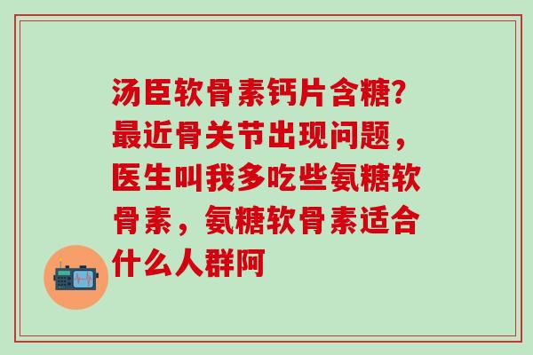 汤臣软骨素钙片含糖？最近骨关节出现问题，医生叫我多吃些氨糖软骨素，氨糖软骨素适合什么人群阿