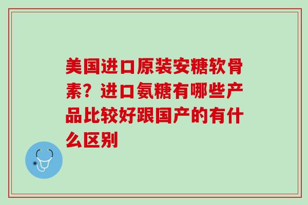 美国进口原装安糖软骨素？进口氨糖有哪些产品比较好跟国产的有什么区别