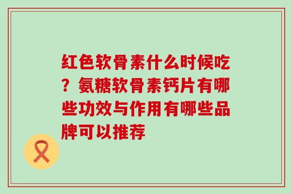 红色软骨素什么时候吃？氨糖软骨素钙片有哪些功效与作用有哪些品牌可以推荐