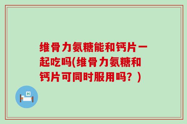 维骨力氨糖能和钙片一起吃吗(维骨力氨糖和钙片可同时服用吗？)