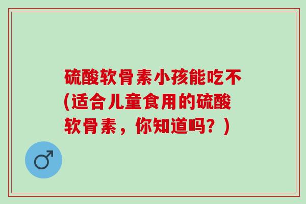 硫酸软骨素小孩能吃不(适合儿童食用的硫酸软骨素，你知道吗？)