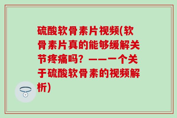 硫酸软骨素片视频(软骨素片真的能够缓解关节疼痛吗？——一个关于硫酸软骨素的视频解析)
