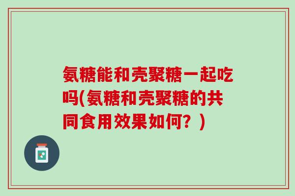 氨糖能和壳聚糖一起吃吗(氨糖和壳聚糖的共同食用效果如何？)
