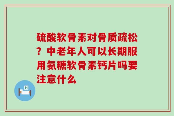 硫酸软骨素对骨质疏松？中老年人可以长期服用氨糖软骨素钙片吗要注意什么