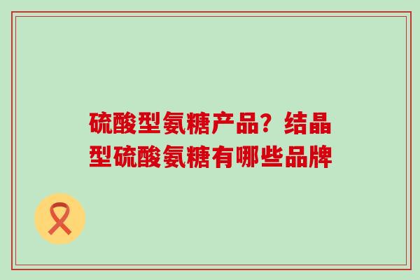 硫酸型氨糖产品？结晶型硫酸氨糖有哪些品牌