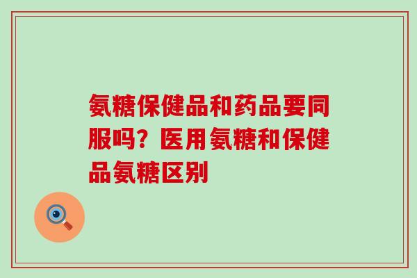 氨糖保健品和药品要同服吗？医用氨糖和保健品氨糖区别