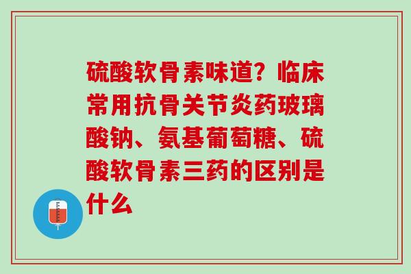 硫酸软骨素味道？临床常用抗骨关节炎药玻璃酸钠、氨基葡萄糖、硫酸软骨素三药的区别是什么