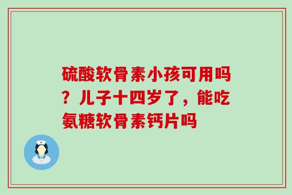 硫酸软骨素小孩可用吗？儿子十四岁了，能吃氨糖软骨素钙片吗
