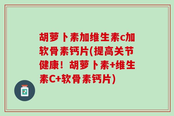 胡萝卜素加维生素c加软骨素钙片(提高关节健康！胡萝卜素+维生素C+软骨素钙片)