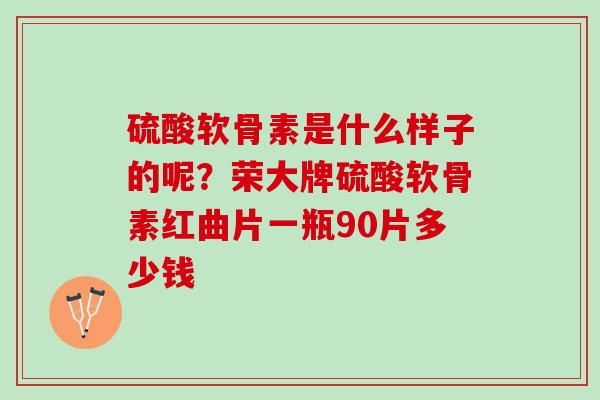 硫酸软骨素是什么样子的呢？荣大牌硫酸软骨素红曲片一瓶90片多少钱