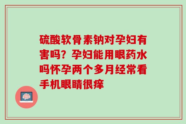 硫酸软骨素钠对孕妇有害吗？孕妇能用眼药水吗怀孕两个多月经常看手机眼睛很痒
