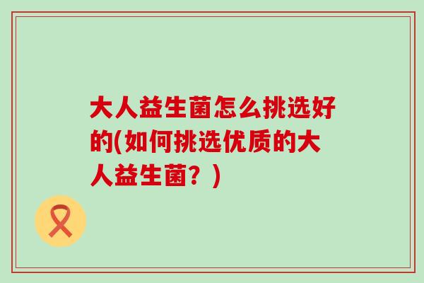 大人益生菌怎么挑选好的(如何挑选优质的大人益生菌？)