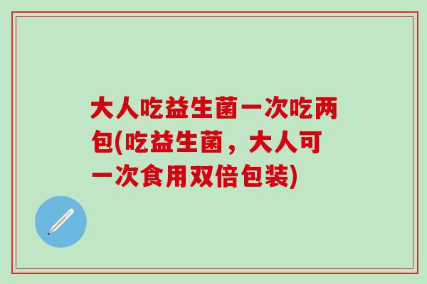 大人吃益生菌一次吃两包(吃益生菌，大人可一次食用双倍包装)