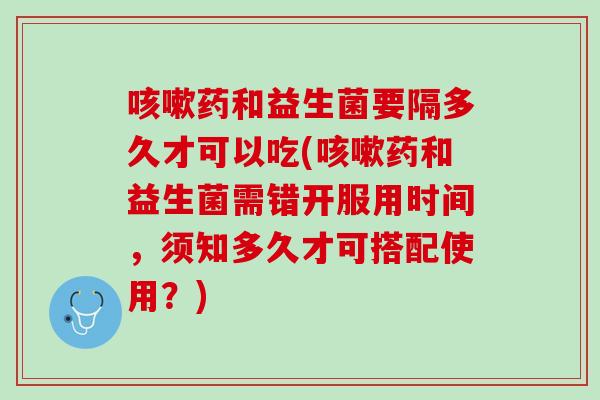 咳嗽药和益生菌要隔多久才可以吃(咳嗽药和益生菌需错开服用时间，须知多久才可搭配使用？)