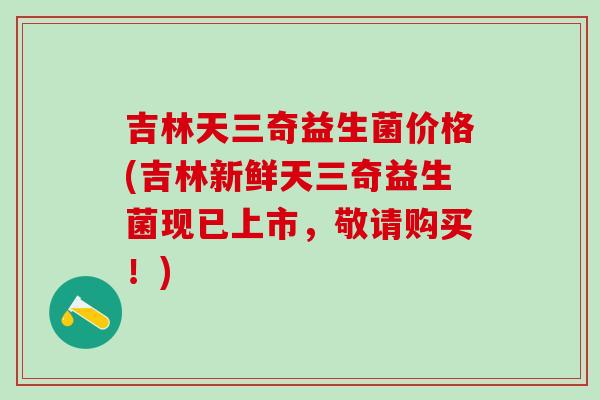 吉林天三奇益生菌价格(吉林新鲜天三奇益生菌现已上市，敬请购买！)