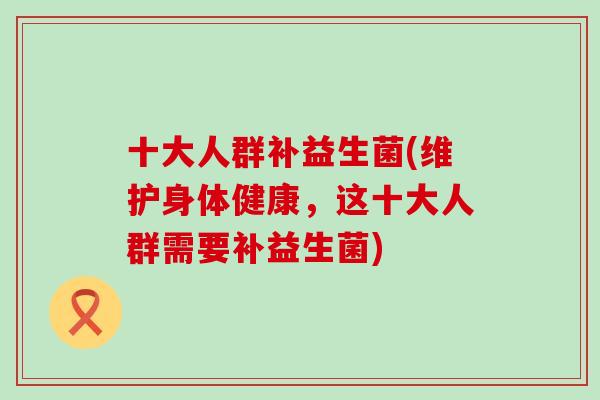 十大人群补益生菌(维护身体健康，这十大人群需要补益生菌)