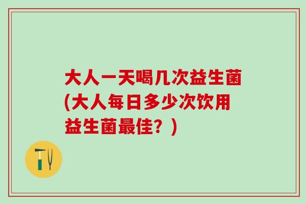大人一天喝几次益生菌(大人每日多少次饮用益生菌最佳？)