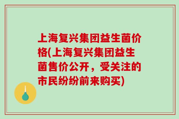 上海复兴集团益生菌价格(上海复兴集团益生菌售价公开，受关注的市民纷纷前来购买)