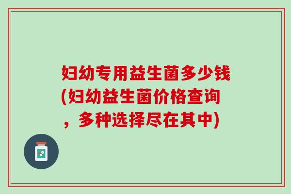 妇幼专用益生菌多少钱(妇幼益生菌价格查询，多种选择尽在其中)