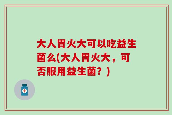 大人胃火大可以吃益生菌么(大人胃火大，可否服用益生菌？)