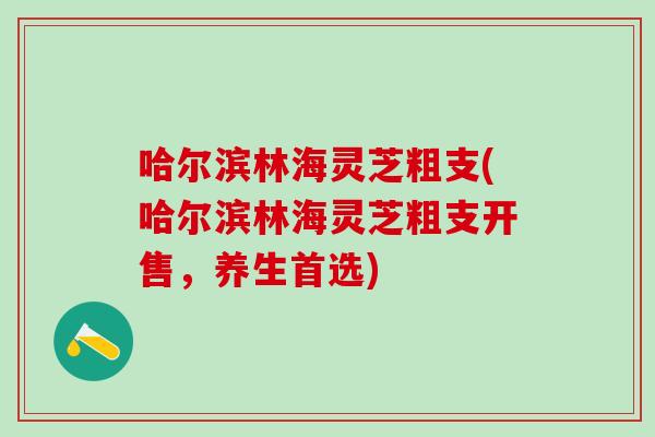 哈尔滨林海灵芝粗支(哈尔滨林海灵芝粗支开售，养生首选)