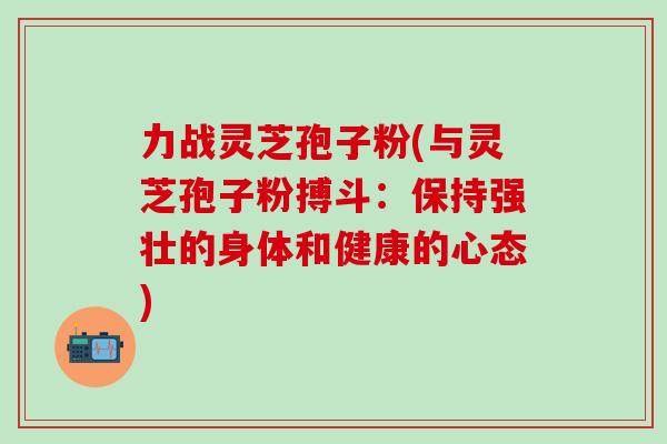 力战灵芝孢子粉(与灵芝孢子粉搏斗：保持强壮的身体和健康的心态)