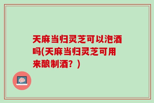 天麻当归灵芝可以泡酒吗(天麻当归灵芝可用来酿制酒？)