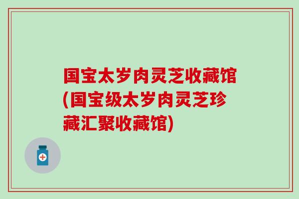 国宝太岁肉灵芝收藏馆(国宝级太岁肉灵芝珍藏汇聚收藏馆)