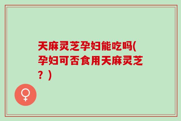 天麻灵芝孕妇能吃吗(孕妇可否食用天麻灵芝？)