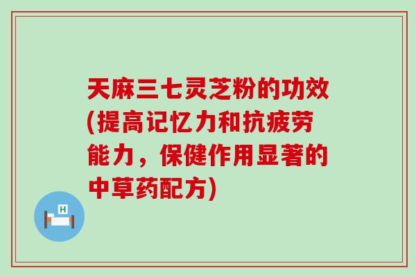 天麻三七灵芝粉的功效(提高记忆力和抗疲劳能力，保健作用显著的中草药配方)