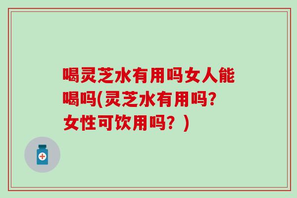 喝灵芝水有用吗女人能喝吗(灵芝水有用吗？女性可饮用吗？)