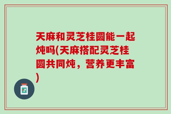 天麻和灵芝桂圆能一起炖吗(天麻搭配灵芝桂圆共同炖,营养更丰富) 天麻和灵芝桂圆能一起炖吗(天麻搭配灵芝桂圆共同炖,营养更丰富)