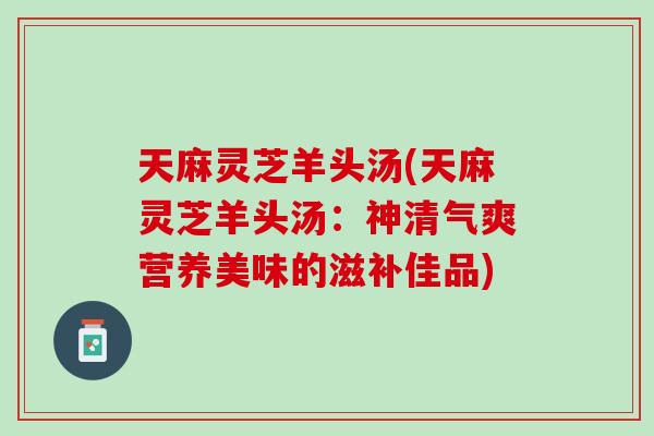 天麻灵芝羊头汤(天麻灵芝羊头汤:神清气爽营养美味的滋补佳品) 天麻灵芝羊头汤(天麻灵芝羊头汤:神清气爽营养美味的滋补佳品)