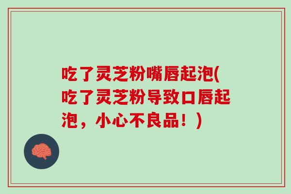 吃了灵芝粉嘴唇起泡(吃了灵芝粉导致口唇起泡，小心不良品！)