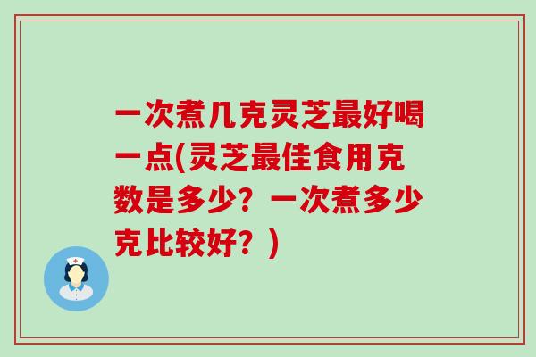 一次煮几克灵芝最好喝一点(灵芝最佳食用克数是多少？一次煮多少克比较好？)