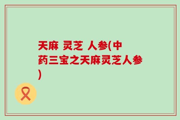 天麻 灵芝 人参(中药三宝之天麻灵芝人参)