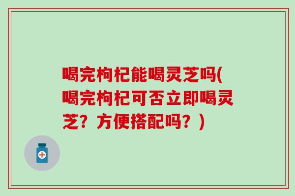 喝完枸杞能喝灵芝吗(喝完枸杞可否立即喝灵芝？方便搭配吗？)