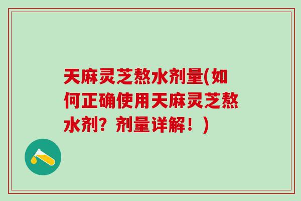 天麻灵芝熬水剂量(如何正确使用天麻灵芝熬水剂？剂量详解！)