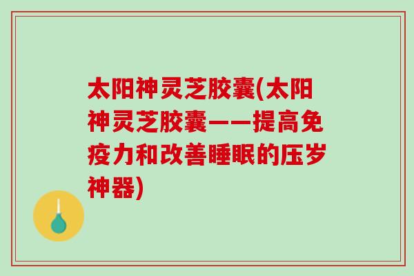 太阳神灵芝胶囊(太阳神灵芝胶囊——提高免疫力和改善睡眠的压岁神器)
