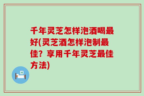 千年灵芝怎样泡酒喝最好(灵芝酒怎样泡制最佳？享用千年灵芝最佳方法)