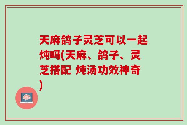 天麻鸽子灵芝可以一起炖吗(天麻、鸽子、灵芝搭配 炖汤功效神奇)