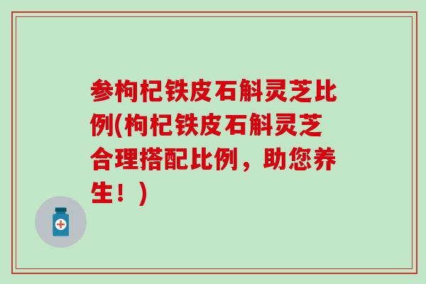 参枸杞铁皮石斛灵芝比例(枸杞铁皮石斛灵芝合理搭配比例，助您养生！)