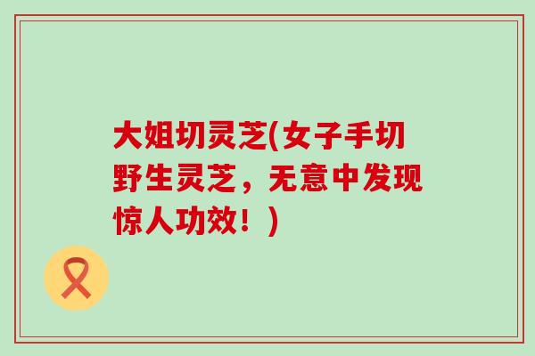 大姐切灵芝(女子手切野生灵芝，无意中发现惊人功效！)