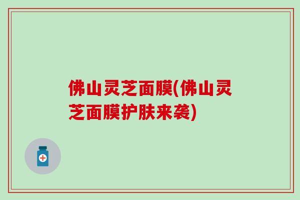 佛山灵芝面膜(佛山灵芝面膜护肤来袭)