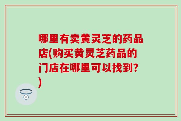 哪里有卖黄灵芝的药品店(购买黄灵芝药品的门店在哪里可以找到？)