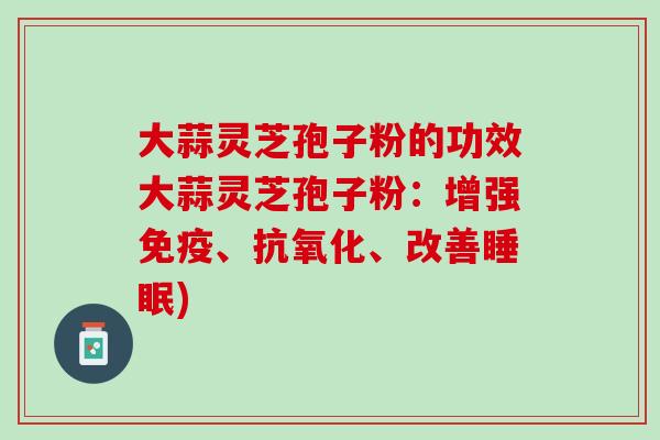 大蒜灵芝孢子粉的功效大蒜灵芝孢子粉：增强免疫、抗氧化、改善睡眠)