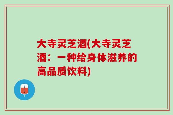 大寺灵芝酒(大寺灵芝酒:一种给身体滋养的高品质饮料) 大寺灵芝酒(大寺灵芝酒:一种给身体滋养的高品质饮料)
