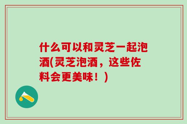 什么可以和灵芝一起泡酒(灵芝泡酒，这些佐料会更美味！)